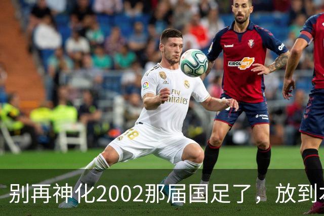 别再神化2002那届国足了，放到本届世预赛，他们一样出不了线